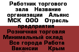 Работник торгового зала › Название организации ­ Альянс-МСК, ООО › Отрасль предприятия ­ Розничная торговля › Минимальный оклад ­ 1 - Все города Работа » Вакансии   . Крым,Бахчисарай